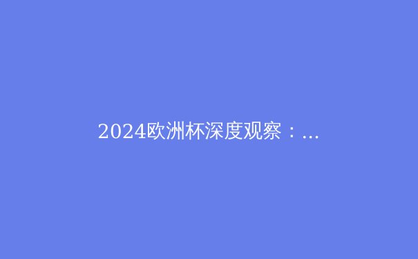 2024欧洲杯深度观察：战术革命与黑马狂奔，足球世界的新风向 - 2