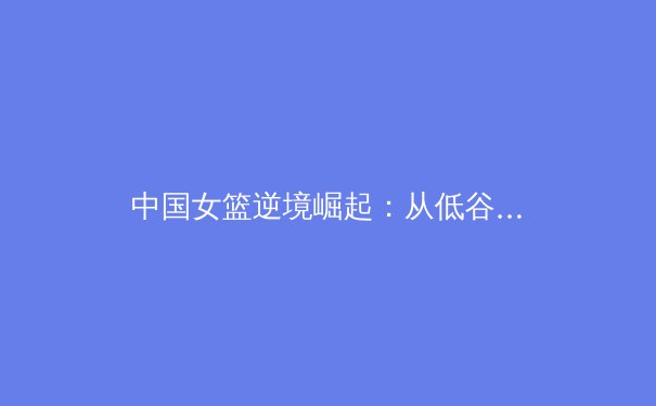 中国女篮逆境崛起：从低谷到世界亚军的战术革新与精神传承 - 3