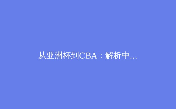 从亚洲杯到CBA：解析中国男篮战术体系转型与未来挑战 - 4