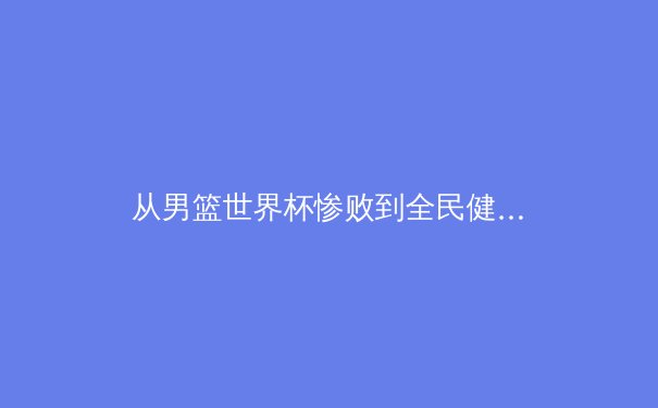 从男篮世界杯惨败到全民健身热潮：中国体育的二元困境与破局之道 - 2