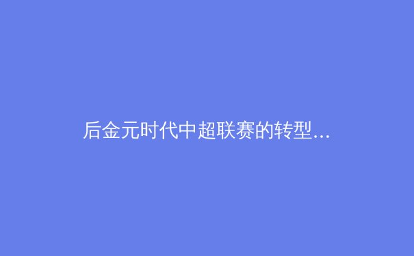 后金元时代中超联赛的转型阵痛与价值重构：从资本狂欢到青训立本的长远博弈