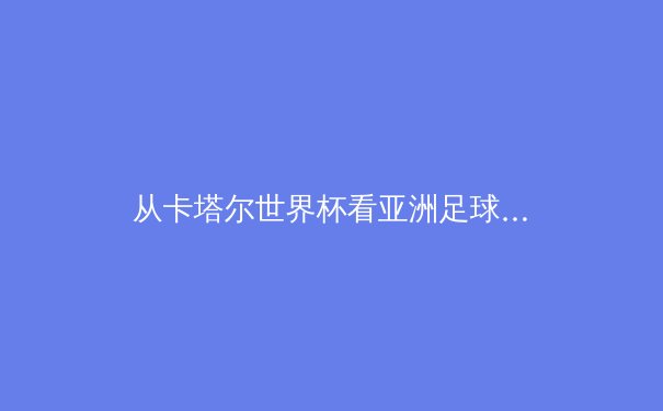 从卡塔尔世界杯看亚洲足球新格局：技术流崛起与青训体系革命