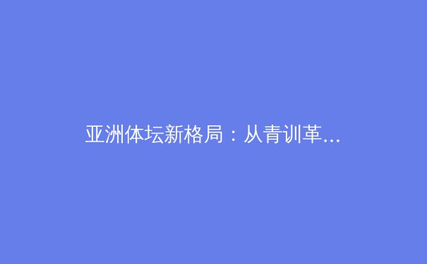 亚洲体坛新格局：从青训革新到职业化之路的深度剖析 - 2