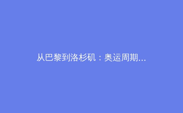 从巴黎到洛杉矶：奥运周期背后的全球体育产业变局与竞技伦理新挑战 - 2