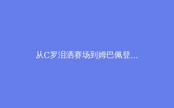 从C罗泪洒赛场到姆巴佩登顶：现代足球巨星职业生涯的转型与传承