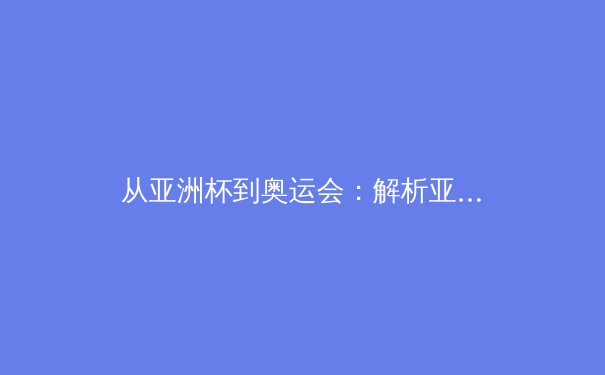 从亚洲杯到奥运会：解析亚洲体育新格局与中国军团战略转型 - 2